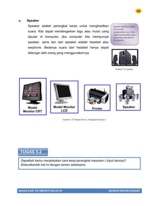 84
BAHAN AJAR TIK SMP/MTS KELAS VII BAHRUR ROSYIDI DURAISY
Dapatkah kamu menjelaskan cara kerja perangkat masukan ( Input device)?
Diskusikanlah hal ini dengan teman sekelasmu
TUGAS 5.2
c. Speaker
Speaker adalah perangkat keras untuk menghasilkan
suara. Kita dapat mendengarkan lagu atau music yang
diputar di komputer, jika computer kita mempunyai
speaker. Jenis lain dari speaker adalah headset atau
earphone. Bedanya suara dari headset hanya dapat
didengar oleh orang yang menggunakannya
Speaker adalah perangkat
keras untuk
menghasilkan suara. Kita
dapat mendengarkan lagu
atau music yang diputar
di computer,
Gambar 5.32 speaker
Gambar 5.33 Output Device ( Perangkat Keluaran )
 