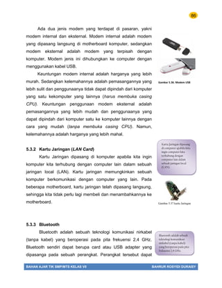 86
BAHAN AJAR TIK SMP/MTS KELAS VII BAHRUR ROSYIDI DURAISY
Ada dua jenis modem yang terdapat di pasaran, yakni
modem internal dan eksternal. Modem internal adalah modem
yang dipasang langsung di motherboard komputer, sedangkan
modem eksternal adalah modem yang terpisah dengan
komputer. Modem jenis ini dihubungkan ke computer dengan
menggunakan kabel USB.
Keuntungan modem internal adalah harganya yang lebih
murah. Sedangkan kelemahannya adalah pemasangannya yang
lebih sulit dan penggunaanya tidak dapat dipindah dari komputer
yang satu kekomputer yang lainnya (harus membuka casing
CPU). Keuntungan penggunaan modem eksternal adalah
pemasangannya yang lebih mudah dan penggunaanya yang
dapat dipindah dari komputer satu ke komputer lainnya dengan
cara yang mudah (tanpa membuka casing CPU). Namun,
kelemahannya adalah harganya yang lebih mahal.
5.3.2 Kartu Jaringan (LAN Card)
Kartu Jaringan dipasang di komputer apabila kita ingin
komputer kita terhubung dengan computer lain dalam sebuah
jaringan local (LAN). Kartu jaringan memungkinkan sebuah
komputer berkomunikasi dengan computer yang lain. Pada
beberapa motherboard, kartu jaringan telah dipasang langsung,
sehingga kita tidak perlu lagi membeli dan menambahkannya ke
motherboard.
5.3.3 Bluetooth
Bluetooth adalah sebuah teknologi komunikasi nirkabel
(tanpa kabel) yang beroperasi pada pita frekuensi 2,4 GHz.
Bluetooth sendiri dapat berupa card atau USB adapter yang
dipasanga pada sebuah perangkat. Perangkat tersebut dapat
Kartu Jaringan dipasang
di computer apabila kita
ingin computer kita
terhubung dengan
computer lain dalam
sebuah jaringan local
(LAN).
Gambar 5.37 kartu Jaringan
Bluetooth adalah sebuah
teknologi komunikasi
nirkabel (tanpa kabel)
yang beroperasi pada pita
frekuensi 2,4 GHz.
Gambar 5.36. Modem USB
 
