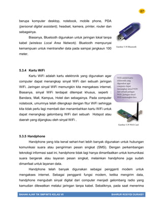 87
BAHAN AJAR TIK SMP/MTS KELAS VII BAHRUR ROSYIDI DURAISY
berupa komputer desktop, notebook, mobile phone, PDA
(personal digital assistant), headset, kamera, printer, router dan
sebagainya.
Biasanya, Bluetooth digunakan untuk jaringan lokal tanpa
kabel (wireless Local Area Network). Bluetooth mempunyai
kemampuan untuk mentransfer data pada sampai jangkaun 100
meter.
5.3.4 Kartu WiFi
Kartu WiFi adalah kartu elektronik yang digunakan agar
computer dapat menangkap sinyal WiFi dari sebuah jaringan
WiFi. Jaringan sinyal WiFi memungkin kita mengakses internet.
Biasanya, sinyal WiFi terdapat ditempat khusus, seperti :
Bandara, Mall, Kampus, Hotel dan sebagainya. Pada computer
notebook, umumnya telah dilengkapi dengan fitur WiFi sehingga
kita tidak perlu lagi membeli dan menambahkan kartu WiFi untuk
dapat menangkap gelombang WiFi dari sebuah Hotspot atau
daerah yang dijangkau oleh sinyal WiFi .
5.3.5 Handphone
Handphone yang kita kenal sehari-hari lebih banyak digunakan untuk hubungan
komunikasi suara atau pengiriman pesan singkat (SMS). Dengan perkembangan
teknologi informasi saat ini, handphone tidak lagi hanya dimanfaatkan untuk komunikasi
suara bergerak atau layanan pesan singkat, melainkan handphone juga sudah
dimanfaat untuk layanan data.
Handphone telah banyak digunakan sebagai pengganti modem untuk
mengakses internet. Sebagai pengganti fungsi modem, ketika mengirim data,
handphone mengubah sinyal digital dari computer menjadi gelombang radio yang
kamudian dilewatkan melalui jaringan tanpa kabel. Sebaliknya, pada saat menerima
Gambar 5.38 Bluetooth
WiFi adalah kartu
elektronik yang
digunakan agar
computer dapat
menangkap sinyal WiFi
dari sebuah jaringan
WiFi. Jaringan sinyal
WiFi memungkin kita
mengakses internet.
Gambar 5.39 Wifi Card
 