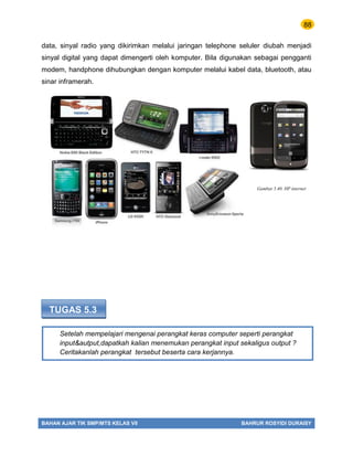 88
BAHAN AJAR TIK SMP/MTS KELAS VII BAHRUR ROSYIDI DURAISY
Setelah mempelajari mengenai perangkat keras computer seperti perangkat
input&autput,dapatkah kalian menemukan perangkat input sekaligus output ?
Ceritakanlah perangkat tersebut beserta cara kerjannya.
data, sinyal radio yang dikirimkan melalui jaringan telephone seluler diubah menjadi
sinyal digital yang dapat dimengerti oleh komputer. Bila digunakan sebagai pengganti
modem, handphone dihubungkan dengan komputer melalui kabel data, bluetooth, atau
sinar inframerah.
TUGAS 5.3
Gambar 5.40. HP internet
 