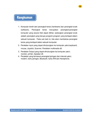 89
BAHAN AJAR TIK SMP/MTS KELAS VII BAHRUR ROSYIDI DURAISY
1. Komputer terdiri dari perangkat keras (hardware) dan perangkat lunak
(software). Perangkat keras merupakan perangkat-perangkat
komputer yang secara fisik dapat dilihat, sedangkan perangkat lunak
adalah perangkat yang berupa program-program yang terdapat dalam
sebuah komputer. Pada sub bab ini, kita akan membahas perangkat
keras yang terdapat dalam sebuah komputer.
2. Peralatan input yang dapat dihubungkan ke komputer yakni,keyboard,
mouse, Joystick, Scanner, Peralatan multimedia dll.
3. Peralatan Output yang dapat dihubungkan ke komputer yakni,
monitor, printer, Speaker dll.
4. Peralatan yang termasuk perangkat jaringan dan internet yakni,
modem, kartu jaringan, Bluetooth, kartu Wifi dan Handphone.
 