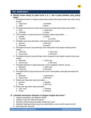 90
BAHAN AJAR TIK SMP/MTS KELAS VII BAHRUR ROSYIDI DURAISY
TES AKHIR BAB V
A. Berilah tanda silang (x) pada huruf a, b, c, dan d pada jawaban yang paling
tepat !
1. Perangkat di bawah ini datanya dapat dibaca tetapi tidak dapat diubah atau ditulis ulang,
kecuali…
a. Flash drive c.CD-ROM
b. ROM d.CR-R
2. Perangkat penyimpanan berikut yang mempunyai akses data paling cepat adalah…..
a. DVD c. Flash drive
b. CD-ROM d. Disket
3. CPU di bawah ini yang mempunyai kecepatan paling tinggi adalah………
a. 60 MHz c.2,2GHz
b. 133 MHz d.3,0 GHz
4. Peralatan input yang digunakan untuk bermain game adalah……….
a. Scanner c.Wifi Card
b. Bluetooth d.Joystick
5. Perangkat komputer yang berfungsi untuk mengubah sinyal digital menjadi gambar
adalah…….
a. LAN Card c. VGA Card
b. Sound Card d. Wifi Card
6. Perangkat komputer yang berfungsi untuk mengubah sinyal digital menjadi sinyal suara
adalah…
a. Bluetooth c. VGA Card
b. Sound Card d. Wifi Card
7. Perangkat dibawah ini dapat digunakan untuk mengakses internet, kecuali……..
a. Bluetooth c. VGA Card
b. LAN Card d. Wifi Card
8. Perangkat berikut yang mempunyai slot untuk menempelkan perangkat-perangkat lain
adalah….
a. Bluetooth c.motherboard
b. Sound Card d. Wifi Card
9. Satuan ppm digunakan pada perangkat……..
a. Scanner c. Speaker
b. Printer d. Wifi Card
10. Satuan bps digunakan pada perangkat…..
a. LAN Card c. Harddisk
b. Printer d. Prosesor
B. Jawablah pertanyaan dibawah ini dengan singkat dan benar !
1. Jelaskan perbedaan dari RAM dan ROM?
2. Jelaskan fungsi dari sebuah Prosesor?
3. Sebutkan yang termasuk peralatan Output dan Input?
4. Sebutkan beberapa kriteria yang harus diperhatikan untuk memilih sebuah printer?
5. Apa fungsi alat Scanner?
 