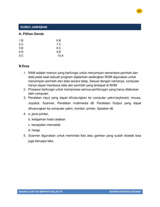 91
BAHAN AJAR TIK SMP/MTS KELAS VII BAHRUR ROSYIDI DURAISY
KUNCI JAWABAN
A. Pilihan Ganda
1.B 6.B
2.C 7.C
3.B 8.C
4.D 9.B
5.C 10.A
B.Esay
1. RAM adalah memori yang berfungsi untuk menyimpan sementara perintah dan
data pada saat sebuah program dijalankan sedangkan ROM digunakan untuk
menyimpan perintah dan data secara tetap. Sesuai dengan namanya, computer
hanya dapat membaca data dan perintah yang terdapat di ROM
2. Prosesor berfungsi untuk memproses semua perhitungan yang harus dilakukan
oleh computer.
3. Peralatan input yang dapat dihubungkan ke computer yakni,keyboard, mouse,
Joystick, Scanner, Peralatan multimedia dll. Peralatan Output yang dapat
dihubungkan ke computer yakni, monitor, printer, Speaker dll.
4. a. jenis printer,
b. ketajaman hasil cetakan
c. kecepatan mencetak
d. harga
5. Scanner digunakan untuk memindai foto atau gambar yang sudah dicetak bisa
juga beruapa teks.
 