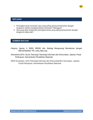 93
BAHAN AJAR TIK SMP/MTS KELAS VII BAHRUR ROSYIDI DURAISY
REFLEKSI
1. Perangkat keras komputer apa yang paling sering bersentuhan dengan
tanganmu ketika mengoperasikan komputer? Mengapa?
2. Apa yang akan terjadi jika perangkat keras yang paling bersentuhan dengan
tanganmu tidak ada?
SUMBER BACAAN
Harjono, Agung, Ir, MSIS, MSEM, dkk. Startegi Mengurangi Kemiskinan dengan
Memamfaatkan TIK. www.ct4pr.org.
Kismiantini.2010. Dunia Teknologi Teknologi Informasi dan Komunikasi. Jakarta: Pusat
Perbukuan, Kementerian Pendidikan Nasional.
ERIC Kurniawan. 2010.Teknologi Informasi dan Komunikasi/Eric Kurniawan. Jakarta:
Pusat Perbukuan, Kementerian Pendidikan Nasional
 