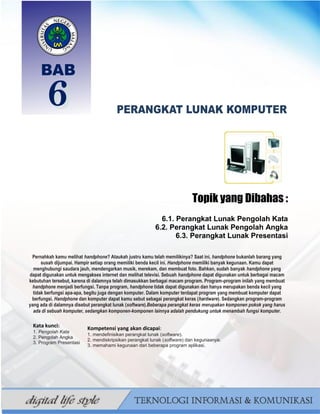 93
BAHAN AJAR TIK SMP/MTS KELAS VII BAHRUR ROSYIDI DURAISY
MENGENAL BERBAGAI
PERANGKAT LUNAK
Topik yang Dibahas :
6.1. Perangkat Lunak Pengolah Kata
6.2. Perangkat Lunak Pengolah Angka
6.3. Perangkat Lunak Presentasi
Pernahkah kamu melihat handphone? Ataukah justru kamu telah memilikinya? Saat ini, handphone bukanlah barang yang
susah dijumpai. Hampir setiap orang memiliki benda kecil ini. Handphone memiliki banyak kegunaan. Kamu dapat
menghubungi saudara jauh, mendengarkan musik, merekam, dan membuat foto. Bahkan, sudah banyak handphone yang
dapat digunakan untuk mengakses internet dan melihat televisi. Sebuah handphone dapat digunakan untuk berbagai macam
kebutuhan tersebut, karena di dalamnya telah dimasukkan berbagai macam program. Program-program inilah yang membuat
handphone menjadi berfungsi. Tanpa program, handphone tidak dapat digunakan dan hanya merupakan benda kecil yang
tidak berfungsi apa-apa, begitu juga dengan komputer. Dalam komputer terdapat program yang membuat komputer dapat
berfungsi. Handphone dan komputer dapat kamu sebut sebagai perangkat keras (hardware). Sedangkan program-program
yang ada di dalamnya disebut perangkat lunak (software).Beberapa perangkat keras merupakan komponen pokok yang harus
ada di sebuah komputer, sedangkan komponen-komponen lainnya adalah pendukung untuk menambah fungsi komputer.
Kata kunci:
1. Pengolah Kata
2. Pengolah Angka
3. Program Presentasi
Kompetensi yang akan dicapai:
1. mendefinisikan perangkat lunak (software).
2. mendiskripsikan perangkat lunak (software) dan kegunaanya.
3. memahami kegunaan dari beberapa program aplikasi.
 