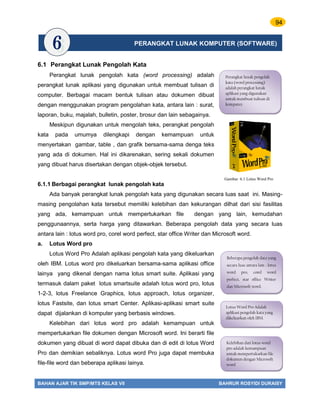 94
BAHAN AJAR TIK SMP/MTS KELAS VII BAHRUR ROSYIDI DURAISY
6.1 Perangkat Lunak Pengolah Kata
Perangkat lunak pengolah kata (word processing) adalah
perangkat lunak aplikasi yang digunakan untuk membuat tulisan di
computer. Berbagai macam bentuk tulisan atau dokumen dibuat
dengan menggunakan program pengolahan kata, antara lain : surat,
laporan, buku, majalah, bulletin, poster, brosur dan lain sebagainya.
Meskipun digunakan untuk mengolah teks, perangkat pengolah
kata pada umumya dilengkapi dengan kemampuan untuk
menyertakan gambar, table , dan grafik bersama-sama denga teks
yang ada di dokumen. Hal ini dikarenakan, sering sekali dokumen
yang dibuat harus disertakan dengan objek-objek tersebut.
6.1.1 Berbagai perangkat lunak pengolah kata
Ada banyak perangkat lunak pengolah kata yang digunakan secara luas saat ini. Masing-
masing pengolahan kata tersebut memiliki kelebihan dan kekurangan dilhat dari sisi fasilitas
yang ada, kemampuan untuk mempertukarkan file dengan yang lain, kemudahan
penggunaannya, serta harga yang ditawarkan. Beberapa pengolah data yang secara luas
antara lain : lotus word pro, corel word perfect, star office Writer dan Microsoft word.
a. Lotus Word pro
Lotus Word Pro Adalah aplikasi pengolah kata yang dikeluarkan
oleh IBM. Lotus word pro dikeluarkan bersama-sama aplikasi office
lainya yang dikenal dengan nama lotus smart suite. Aplikasi yang
termasuk dalam paket lotus smartsuite adalah lotus word pro, lotus
1-2-3, lotus Freelance Graphics, lotus approach, lotus organizer,
lotus Fastsite, dan lotus smart Center. Aplikasi-aplikasi smart suite
dapat dijalankan di komputer yang berbasis windows.
Kelebihan dari lotus word pro adalah kemampuan untuk
mempertukarkan file dokumen dengan Microsoft word. Ini berarti file
dokumen yang dibuat di word dapat dibuka dan di edit di lotus Word
Pro dan demikian sebaliknya. Lotus word Pro juga dapat membuka
file-file word dan beberapa aplikasi lainya.
Perangkat lunak pengolah
kata (word processing)
adalah perangkat lunak
aplikasi yang digunakan
untuk membuat tulisan di
komputer.
Beberapa pengolah data yang
secara luas antara lain : lotus
word pro, corel word
perfect, star office Writer
dan Microsoft word.
Lotus Word Pro Adalah
aplikasi pengolah kata yang
dikeluarkan oleh IBM.
Kelebihan dari lotus word
pro adalah kemampuan
untuk mempertukarkan file
dokumen dengan Microsoft
word
PERANGKAT LUNAK KOMPUTER (SOFTWARE)
Gambar 6.1 Lotus Word Pro
 