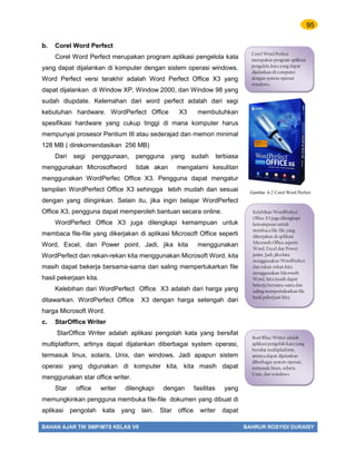 95
BAHAN AJAR TIK SMP/MTS KELAS VII BAHRUR ROSYIDI DURAISY
b. Corel Word Perfect
Corel Word Perfect merupakan program aplikasi pengelola kata
yang dapat dijalankan di komputer dengan sistem operasi windows.
Word Perfect versi terakhir adalah Word Perfect Office X3 yang
dapat dijalankan di Window XP, Window 2000, dan Window 98 yang
sudah diupdate. Kelemahan dari word perfect adalah dari segi
kebutuhan hardware. WordPerfect Office X3 membutuhkan
spesifikasi hardware yang cukup tinggi di mana komputer harus
mempunyai prosesor Pentium III atau sederajad dan memori minimal
128 MB ( direkomendasikan 256 MB)
Dari segi penggunaan, pengguna yang sudah terbiasa
menggunakan Microsoftword tidak akan mengalami kesulitan
menggunakan WordPerfec Office X3. Pengguna dapat mengatur
tampilan WordPerfect Office X3 sehingga lebih mudah dan sesuai
dengan yang diinginkan. Selain itu, jika ingin belajar WordPerfect
Office X3, pengguna dapat memperoleh bantuan secara online.
WordPerfect Office X3 juga dilengkapi kemampuan untuk
membaca file-file yang dikerjakan di aplikasi Microsoft Office seperti
Word, Excel, dan Power point. Jadi, jika kita menggunakan
WordPerfect dan rekan-rekan kita menggunakan Microsoft Word, kita
masih dapat bekerja bersama-sama dan saling mempertukarkan file
hasil pekerjaan kita.
Kelebihan dari WordPerfect Office X3 adalah dari harga yang
ditawarkan. WordPerfect Office X3 dengan harga setengah dari
harga Microsoft Word.
c. StarOffice Writer
StarOffice Writer adalah aplikasi pengolah kata yang bersifat
multiplatform, artinya dapat dijalankan diberbagai system operasi,
termasuk linux, solaris, Unix, dan windows. Jadi apapun sistem
operasi yang digunakan di komputer kita, kita masih dapat
menggunakan star office writer.
Star office writer dilengkapi dengan fasilitas yang
memungkinkan pengguna membuka file-file dokumen yang dibuat di
aplikasi pengolah kata yang lain. Star office writer dapat
Corel Word Perfect
merupakan program aplikasi
pengelola kata yang dapat
dijalankan di computer
dengan system operasi
windows.
Kelebihan WordPerfect
Office X3 juga dilengkapi
kemampuan untuk
membaca file-file yang
dikerjakan di aplikasi
Microsoft Office seperti
Word, Excel dan Power
point. Jadi, jika kita
menggunakan WordPerfect
dan rekan-rekan kita
menggunakan Microsoft
Word, kita masih dapat
bekerja bersama-sama dan
saling mempertukarkan file
hasil pekerjaan kita.
StarOffice Writer adalah
aplikasi pengolah kata yang
bersifat multiplatform,
artinya dapat dijalankan
diberbagai system operasi,
termasuk linux, solaris,
Unix, dan windows
Gambar 6.2 Corel Word Perfect
 