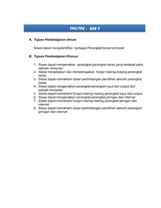 TPU/TPK - BAB V
A. Tujuan Pembelajaran Umum
Siswa dapat mengidentifiksi berbagai Perangkat keras komputer
B. Tujuan Pembelajaran Khusus
1. Siswa dapat mengenalkan perangkat-perangkat keras yang terdapat pada
sebuah computer
2. Siswa menjelaskan dan memperagakan fungsi masing-masing perangkat
keras
3. Siswa dapat memahami dasar pertimbangan pemilihan sebuah perangkat
keras.
4. Siswa dapat mengenalkan perangkat-perangkat input dan output dari
sebuah komputer
5. Siswa dapat memahami fungsi masing-masing perangkat input dan output
6. Siswa dapat mengenalkan perangkat-perangkat jaringan dan internet
7. Siswa dapat memahami fungsi masing-masing perangkat jaringan dan
internet
8. Siswa dapat memahami dasar pertimbangan pemilihan sebuah perangkat
jaringan dan internet
 