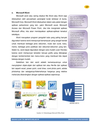 97
BAHAN AJAR TIK SMP/MTS KELAS VII BAHRUR ROSYIDI DURAISY
e. Microsoft Word
Microsoft word atau sering disebut Ms Word atau Word saja
dikeluarkan oleh perusahaan perangkat lunak terbesar di dunia,
Microsoft Corp. Microsoft Word dikeluarkan dalam satu paket dengan
aplikasi perkantoran yang lain, yakni Microsoft excel, Microsoft
Access dan Microsoft Power Point. Jika kita menginstal aplikasi
Microsoft office, kita akan mendapatkan aplikasi-aplikasi tersebut
sekaligus.
Word merupakan program pengolah kata yang paling banyak
digunakan karena word mempunyai kemampuan yang sangat handal
untuk membuat berbagai jenis dokumen, mulai dari surat, buku,
memo, berbagai jenis publikasi dan dokumen-dokumen yang lain.
Selain itu, word dapat digunakan dengan cara mudah (user friendly)
karena word mempunyai tampilan berupa grafis yang dilengkapi
dengan tombol-tombol dan menu-menu yang membuat kita dapat
bekerja dengan mudah.
Kelebihan lain dari word adalah kemampuannya untuk
menyisipkan objek-objek dari aplikasi lain atau file-file dari aplikasi
lain seperti excel, power point, corel draw, corel photo paint, adobe
photoshop dan sebagainya.Kelemahanya harganya yang relative
mahal jika dibandingkan dengan aplikasi-aplikasi sejenisnya.
Microsoft Word dikeluarkan
dalam satu paket dengan
aplikasi perkantoran yang
lain, yakni Microsoft excel,
Microsoft Access dan
Microsoft Power Point.
Word merupakan program
pengolah kata yang paling
banyak digunakan karena
word mempunyai
kemampuan yang sangat
handal untuk membuat
berbagai jenis dokumen,
mulai dari surat, buku,
memo, berbagai jenis
publikasi dan dokumen-
Kelebihan lain dari word
adalah kemampuannya
untuk menyisipkan objek-
objek dari aplikasi lain atau
file-file dari aplikasi lain
seperti excel, power point,
corel draw, corel photo
paint, adobe photoshop.
Gambar 6.5. Perkembangan Microsoft Office Word
WORD 2013
 
