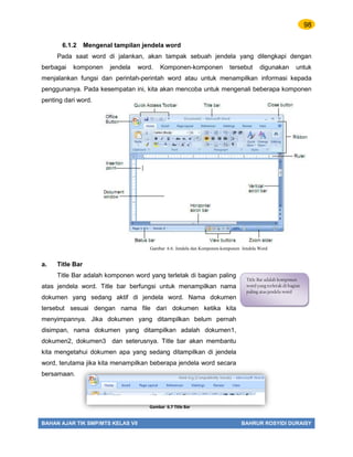 98
BAHAN AJAR TIK SMP/MTS KELAS VII BAHRUR ROSYIDI DURAISY
6.1.2 Mengenal tampilan jendela word
Pada saat word di jalankan, akan tampak sebuah jendela yang dilengkapi dengan
berbagai komponen jendela word. Komponen-komponen tersebut digunakan untuk
menjalankan fungsi dan perintah-perintah word atau untuk menampilkan informasi kepada
penggunanya. Pada kesempatan ini, kita akan mencoba untuk mengenali beberapa komponen
penting dari word.
a. Title Bar
Title Bar adalah komponen word yang terletak di bagian paling
atas jendela word. Title bar berfungsi untuk menampilkan nama
dokumen yang sedang aktif di jendela word. Nama dokumen
tersebut sesuai dengan nama file dari dokumen ketika kita
menyimpannya. Jika dokumen yang ditampilkan belum pernah
disimpan, nama dokumen yang ditampilkan adalah dokumen1,
dokumen2, dokumen3 dan seterusnya. Title bar akan membantu
kita mengetahui dokumen apa yang sedang ditampilkan di jendela
word, terutama jika kita menampilkan beberapa jendela word secara
bersamaan.
Title Bar adalah komponen
word yang terletak di bagian
paling atas jendela word
Gambar 6.7 Title Bar
Gambar 6.6. Jendela dan Komponen-komponen Jendela Word
 