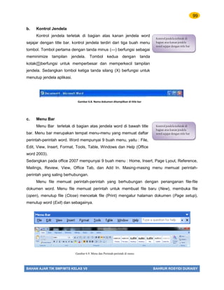 99
BAHAN AJAR TIK SMP/MTS KELAS VII BAHRUR ROSYIDI DURAISY
b. Kontrol Jendela
Kontrol jendela terletak di bagian atas kanan jendela word
sejajar dengan title bar. kontrol jendela terdiri dari tiga buah menu
tombol. Tombol pertama dengan tanda minus (—) berfungsi sebagai
meminimize tampilan jendela. Tombol kedua dengan tanda
kotak([])berfungsi untuk memperbesar dan memperkecil tampilan
jendela. Sedangkan tombol ketiga tanda silang (X) berfungsi untuk
menutup jendela aplikasi.
c. Menu Bar
Menu Bar terletak di bagian atas jendela word di bawah title
bar. Menu bar merupakan tempat menu-menu yang memuat daftar
perintah-perintah word. Word mempunyai 9 buah menu, yaitu : File,
Edit, View, Insert, Format, Tools, Table, Windows dan Help (Office
word 2003).
Sedangkan pada office 2007 mempunyai 9 buah menu : Home, Insert, Page Lyout, Reference,
Mailings, Review, View, Office Tab, dan Add In. Masing-masing menu memuat perintah-
perintah yang saling berhubungan.
Menu file memuat perintah-perintah yang berhubungan dengan penanganan file-file
dokumen word. Menu file memuat perintah untuk membuat file baru (New), membuka file
(open), menutup file (Close) mencetak file (Print) mengatur halaman dokumen (Page setup),
menutup word (Exit) dan sebagainya.
Kontrol jendela terletak di
bagian atas kanan jendela
word sejajar dengan title bar
Kontrol jendela terletak di
bagian atas kanan jendela
word sejajar dengan title bar
Gambar 6.8. Nama dokumen ditampilkan di title bar
Gambar 6.9. Menu dan Perintah-perintah di menu
 