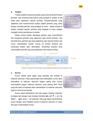 100
BAHAN AJAR TIK SMP/MTS KELAS VII BAHRUR ROSYIDI DURAISY
d. Toolbar
Toolbar adalah komponen jendela yang memuat tombol-tombol
perintah. Jika tombol-tombol-tombol yang terdapat di toolbar di klik
maka akan dijalankan sebuah perintah. Perintah-perintah yang
dijalankan oleh tombol-tombol toolbar adalah perintah yang sama
dengan perintah-perintah yang terdapat di menu. Setiap tombol di
toolbar mewakili sebuah perintah yang terdapat di menu dengan
mengklik tombol perintahnya di toolbar.
Setiap tombol toolbar dilengkapi gambar yang memudahkan
kita mengenali perintah yang dijalankan oleh tombol tersebut. Jika
kita tidak tahu perintah apa yang dijalankan oleh sebuah tombol, kita
cukup mendekatkan pointer mouse ke tombol tersebut dan
screentips toolbar akan ditampilkan. Screentips tersebut akan
menampilkan perintah apa yang dijalankan oleh sebuah tombol.
e. Kursor
Kursor adalah garis tegak yang berkedip dan terletak di
halaman dokumen. Pada saat jendela word ditampilkan, kursor akan
ditampilkan di halaman dokumen bagian paling atas. Kursor
menunjukkan bagian halaman dokumen yang sedang aktif. Huruf
yang kita ketik di keyboard akan ditambahkan di halaman dokumen
tepat di mana kursor berada.
Kursor dapat dipindahkan dari satu bagian halaman dokumen
ke bagian lain dengan cara menekan tombola rah ( left ( ), Up ( ),
Right ( ) dan down ( ) di keyboard. Kita juga dapat memindahkan
kursor dengan cara mengklik mouse di halaman dokumen di mana
kita ingin menempatkan kursor.
Toolbar adalah komponen
jendela yang memuat
tombol-tombol perintah.
Jika tombol-tombol-tombol
yang terdapat di toolbar di
klik maka akan dijalankan
sebuah perintah
Gambar 6.10 Tombol di toolbar digunakan untuk menjalankan perintah-perintah yang terdapat di menu
Kursor adalah garis tegak
yang berkedip dan terletak
di halaman dokumen. Kursor
adalah garis tegak yang
berkedip dan terletak di
halaman dokumen.
 