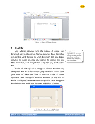 101
BAHAN AJAR TIK SMP/MTS KELAS VII BAHRUR ROSYIDI DURAISY
f. Scroll Bar
Jika halaman dokumen yang kita kerjakan di jendela word
bertambah banyak tidak semua halaman dokumen dapat ditampilkan
oleh jendela word. Karena itu, untuk berpindah dari satu bagian
dokumen ke bagian lain, atau satu halaman ke halaman lain yang
tidak ditampilkan, word menyediakan kompunen yang disebut scroll
bar.
Scrool bar berfungsi untuk menggeser halaman dokumen yang
ditampilkan. Ada dua buah scroll bar yang dimiliki oleh jendela word,
yakni scroll bar vertical dan scroll bar horizontal. Scroll bar vertical
digunakan untuk menggeser halaman dokumen ke atas atau ke
bawah. Sedangkan scroll bar horizontal digunakan untuk menggeser
halaman dokumen dalam arah horizontal, ke kiri atau ke kanan.
Gambar 6.11 Kursor di halaman dokumen
Scrool Bar adalah
perpindahan dari satu bagian
dokumen ke bagian lain, atau
satu halaman ke halaman
lain yang tidak ditampilkan
word menyediakan
computer.
Gambar 6.12. Scrooll bar horizontal & Vertikal
 