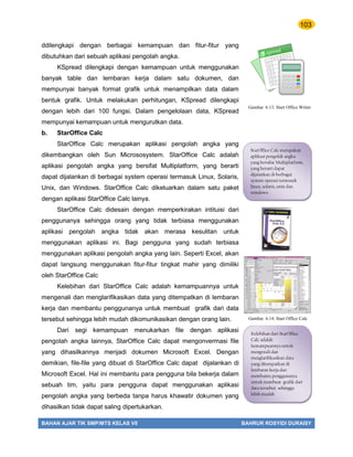 103
BAHAN AJAR TIK SMP/MTS KELAS VII BAHRUR ROSYIDI DURAISY
ddilengkapi dengan berbagai kemampuan dan fitur-fitur yang
dibutuhkan dari sebuah aplikasi pengolah angka.
KSpread dilengkapi dengan kemampuan untuk menggunakan
banyak table dan lembaran kerja dalam satu dokumen, dan
mempunyai banyak format grafik untuk menampilkan data dalam
bentuk grafik. Untuk melakukan perhitungan, KSpread dilengkapi
dengan lebih dari 100 fungsi. Dalam pengelolaan data, KSpread
mempunyai kemampuan untuk mengurutkan data.
b. StarOffice Calc
StarOffice Calc merupakan aplikasi pengolah angka yang
dikembangkan oleh Sun Micrososystem. StarOffice Calc adalah
aplikasi pengolah angka yang bersifat Multiplatform, yang berarti
dapat dijalankan di berbagai system operasi termasuk Linux, Solaris,
Unix, dan Windows. StarOffice Calc dikeluarkan dalam satu paket
dengan aplikasi StarOffice Calc lainya.
StarOffice Calc didesain dengan memperkirakan intituisi dari
penggunanya sehingga orang yang tidak terbiasa menggunakan
aplikasi pengolah angka tidak akan merasa kesulitan untuk
menggunakan aplikasi ini. Bagi pengguna yang sudah terbiasa
menggunakan aplikasi pengolah angka yang lain. Seperti Excel, akan
dapat langsung menggunakan fitur-fitur tingkat mahir yang dimiliki
oleh StarOffice Calc
Kelebihan dari StarOffice Calc adalah kemampuannya untuk
mengenali dan menglarifikasikan data yang ditempatkan di lembaran
kerja dan membantu penggunanya untuk membuat grafik dari data
tersebut sehingga lebih mudah dikomunikasikan dengan orang lain.
Dari segi kemampuan menukarkan file dengan aplikasi
pengolah angka lainnya, StarOffice Calc dapat mengonvermasi file
yang dihasilkannya menjadi dokumen Microsoft Excel. Dengan
demikian, file-file yang dibuat di StarOffice Calc dapat dijalankan di
Microsoft Excel. Hal ini membantu para pengguna bila bekerja dalam
sebuah tim, yaitu para pengguna dapat menggunakan aplikasi
pengolah angka yang berbeda tanpa harus khawatir dokumen yang
dihasilkan tidak dapat saling dipertukarkan.
StarOffice Calc merupakan
aplikasi pengolah angka
yang bersifat Multiplatform,
yang berarti dapat
dijalankan di berbagai
system operasi termasuk
linux, solaris, unix dan
windows.
Kelebihan dari StarOffice
Calc adalah
kemampuannya untuk
mengenali dan
menglarifikasikan data
yang ditempatkan di
lembaran kerja dan
membantu penggunanya
untuk membuat grafik dari
data tersebut sehingga
lebih mudah
dikomunikasikan dengan
Gambar 6.13. Start Office Writer
Gambar 6.14. Start Office Calc
 