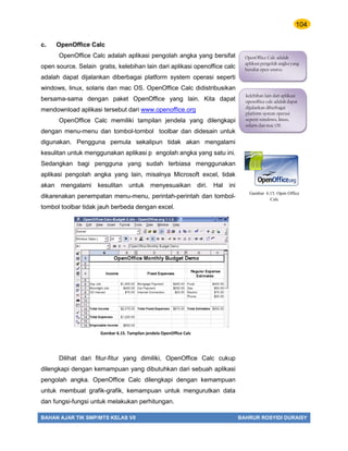 104
BAHAN AJAR TIK SMP/MTS KELAS VII BAHRUR ROSYIDI DURAISY
c. OpenOffice Calc
OpenOffice Calc adalah aplikasi pengolah angka yang bersifat
open source. Selain gratis, kelebihan lain dari aplikasi openoffice calc
adalah dapat dijalankan diberbagai platform system operasi seperti
windows, linux, solaris dan mac OS. OpenOffice Calc didistribusikan
bersama-sama dengan paket OpenOffice yang lain. Kita dapat
mendownload aplikasi tersebut dari www.openoffice.org
OpenOffice Calc memiliki tampilan jendela yang dilengkapi
dengan menu-menu dan tombol-tombol toolbar dan didesain untuk
digunakan. Pengguna pemula sekalipun tidak akan mengalami
kesulitan untuk menggunakan aplikasi p engolah angka yang satu ini.
Sedangkan bagi pengguna yang sudah terbiasa menggunakan
aplikasi pengolah angka yang lain, misalnya Microsoft excel, tidak
akan mengalami kesulitan untuk menyesuaikan diri. Hal ini
dikarenakan penempatan menu-menu, perintah-perintah dan tombol-
tombol toolbar tidak jauh berbeda dengan excel.
Dilihat dari fitur-fitur yang dimiliki, OpenOffice Calc cukup
dilengkapi dengan kemampuan yang dibutuhkan dari sebuah aplikasi
pengolah angka. OpenOffice Calc dilengkapi dengan kemampuan
untuk membuat grafik-grafik, kemampuan untuk mengurutkan data
dan fungsi-fungsi untuk melakukan perhitungan.
OpenOffice Calc adalah
aplikasi pengolah angka yang
bersifat open source.
kelebihan lain dari aplikasi
openoffice calc adalah dapat
dijalankan diberbagai
platform system operasi
seperti windows, linux,
solaris dan mac OS.
Gambar 6.15. Tampilan jendela OpenOffice Calc
Gambar 6.15. Open Office
Calc
 