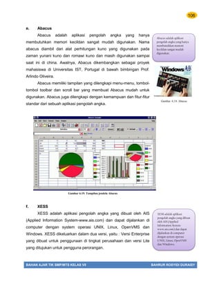 106
BAHAN AJAR TIK SMP/MTS KELAS VII BAHRUR ROSYIDI DURAISY
e. Abacus
Abacus adalah aplikasi pengolah angka yang hanya
membutuhkan memori kecildan sangat mudah digunakan. Nama
abacus diambil dari alat perhitungan kuno yang digunakan pada
zaman yunani kuno dan romawi kuno dan masih digunakan sampai
saat ini di china. Awalnya, Abacus dikembangkan sebagai proyek
mahasiswa di Universitas IST, Portugal di bawah bimbingan Prof.
Arlindo Oliveira.
Abacus memiliki tampilan yang dilengkapi menu-menu, tombol-
tombol toolbar dan scroll bar yang membuat Abacus mudah untuk
digunakan. Abacus juga dilengkapi dengan kemampuan dan fitur-fitur
standar dari sebuah aplikasi pengolah angka.
f. XESS
XESS adalah aplikasi pengolah angka yang dibuat oleh AIS
(Applied Information System-www.ais.com) dan dapat dijalankan di
computer dengan system operasi UNIX, Linux, OpenVMS dan
Windows. XESS dikeluarkan dalam dua versi, yaitu : Versi Enterprise
yang dibuat untuk penggunaan di tingkat perusahaan dan versi Lite
yang ditujukan untuk pengguna perorangan.
Abacus adalah aplikasi
pengolah angka yang hanya
membutuhkan memori
kecildan sangat mudah
digunakan.
Gambar 6.19. Tampilan jendela Abacus
XESS adalah aplikasi
pengolah angka yang dibuat
oleh AIS (Applied
Information System-
www.ais.com) dan dapat
dijalankan di computer
dengan system operasi
UNIX, Linux, OpenVMS
dan Windows.
Gambar 6.18. Abacus
 