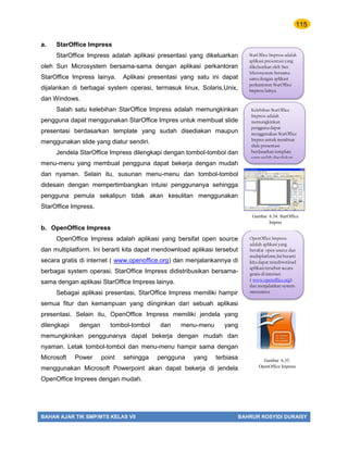115
BAHAN AJAR TIK SMP/MTS KELAS VII BAHRUR ROSYIDI DURAISY
a. StarOffice Impress
StarOffice Impress adalah aplikasi presentasi yang dikeluarkan
oleh Sun Microsystem bersama-sama dengan aplikasi perkantoran
StarOffice Impress lainya. Aplikasi presentasi yang satu ini dapat
dijalankan di berbagai system operasi, termasuk linux, Solaris,Unix,
dan Windows.
Salah satu kelebihan StarOffice Impress adalah memungkinkan
pengguna dapat menggunakan StarOffice Impres untuk membuat slide
presentasi berdasarkan template yang sudah disediakan maupun
menggunakan slide yang diatur sendiri.
Jendela StarOffice Impress dilengkapi dengan tombol-tombol dan
menu-menu yang membuat pengguna dapat bekerja dengan mudah
dan nyaman. Selain itu, susunan menu-menu dan tombol-tombol
didesain dengan mempertimbangkan intuisi penggunanya sehingga
pengguna pemula sekalipun tidak akan kesulitan menggunakan
StarOffice Impress.
b. OpenOffice Impress
OpenOffice Impress adalah aplikasi yang bersifat open source
dan multiplatform. Ini berarti kita dapat mendownload aplikasi tersebut
secara gratis di internet ( www.openoffice.org) dan menjalankannya di
berbagai system operasi. StarOffice Impress didistribusikan bersama-
sama dengan aplikasi StarOffice Impress lainya.
Sebagai aplikasi presentasi, StarOffice Impress memiliki hampir
semua fitur dan kemampuan yang diinginkan dari sebuah aplikasi
presentasi. Selain itu, OpenOffice Impress memiliki jendela yang
dilengkapi dengan tombol-tombol dan menu-menu yang
memungkinkan penggunanya dapat bekerja dengan mudah dan
nyaman. Letak tombol-tombol dan menu-menu hampir sama dengan
Microsoft Power point sehingga pengguna yang terbiasa
menggunakan Microsoft Powerpoint akan dapat bekerja di jendela
OpenOffice Imprees dengan mudah.
StarOffice Impress adalah
aplikasi presentasi yang
dikeluarkan oleh Sun
Microsystem bersama-
sama dengan aplikasi
perkantoran StarOffice
Impress lainya.
Kelebihan StarOffice
Impress adalah
memungkinkan
pengguna dapat
menggunakan StarOffice
Impres untuk membuat
slide presentasi
berdasarkan template
yang sudah disediakan.
OpenOffice Impress
adalah aplikasi yang
bersifat open source dan
multiplatform,Ini berarti
kita dapat mendownload
aplikasi tersebut secara
gratis di internet
( www.openoffice.org)
dan menjalankan system
operasinya.
Gambar 6.35.
OpenOffice Impress
Gambar 6.34. StarOffice
Impres
 