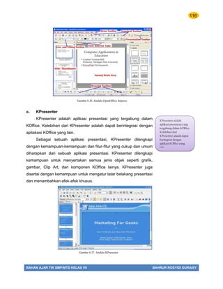 116
BAHAN AJAR TIK SMP/MTS KELAS VII BAHRUR ROSYIDI DURAISY
c. KPresenter
KPresenter adalah aplikasi presentasi yang tergabung dalam
KOffice. Kelebihan dari KPresenter adalah dapat berintegrasi dengan
apliakasi KOffice yang lain.
Sebagai sebuah aplikasi presentasi, KPresenter dilengkapi
dengan kemampuan-kemampuan dan fitur-fitur yang cukup dan umum
diharapkan dari sebuah aplikasi presentasi. KPresenter dilengkapi
kemampuan untuk menyertakan semua jenis objek seperti grafik,
gambar, Clip Art, dan komponen KOffice lainya. KPresenter juga
disertai dengan kemampuan untuk mengatur latar belakang presentasi
dan menambahkan efek-efek khusus.
KPresenter adalah
aplikasi presentasi yang
tergabung dalam KOffice.
Kelebihan dari
KPresenter adalah dapat
beritegrasi dengan
aplikasi KOffice yang
lain.
Gambar 6.36. Jendela OpenOffice Impress
Gambar 6.37. Jendela KPresenter
 