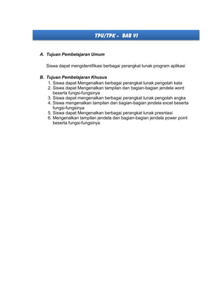 TPU/TPK - BAB VI
A. Tujuan Pembelajaran Umum
Siswa dapat mengidentifikasi berbagai perangkat lunak program aplikasi
B. Tujuan Pembelajaran Khusus
1. Siswa dapat Mengenalkan berbagai perangkat lunak pengolah kata
2. Siswa dapat Mengenalkan tampilan dan bagian-bagian jendela word
beserta fungsi-fungsinya
3. Siswa dapat mengenalkan berbagai perangkat lunak pengolah angka
4. Siswa mengenalkan tampilan dan bagian-bagian jendela excel beserta
fungsi-fungsinya
5. Siswa dapat Mengenalkan berbagai perangkat lunak presntasi
6. Mengenalkan tampilan jendela dan bagian-bagian jendela power point
beserta fungsi-fungsinya
 