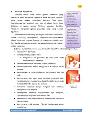 117
BAHAN AJAR TIK SMP/MTS KELAS VII BAHRUR ROSYIDI DURAISY
d. Microsoft Power Point
Microsoft Power Point adalah aplikasi presentasi yang
dikeluarkan oleh perusahaan perangkat lunak Microsoft bersama-
sama dengan aplikasi perkantoran Microsoft Office lainya.
Kelemahannya dari apalikasi yang satu ini adalah hanya dapat
dijalankan di system operasi Windows. Meskipun demikian,
Powerpoint merupakan aplikasi presentasi yang paling banyak
digunakan.
Jendela PowerPoint dilengkapi dengan menu-menu dan tombol-
tombol toolbar yang memungkinkan penggunaannya dapat bekerja
dengan mudah dan nyaman. Kelebihan ini juga ditunjang dengan fitur-
fitur dan kemampuan-kemampuan lain yang dibutuhkan dari sebuah
aplikasi presentasi.
Beberapa fitur dan kemampuan yang dimiliki oleh PowerPoint adalah sebagai berikut :
 Fasilitas Undo dan Redo
 Menampilkan struktur presentasi
 Mengirimkan file presentasi ke word untuk diedit
sebagai handout presentasi
 Menambahkan header dan footer ke slide presentasi
 Membuat presentasi dengan menggunakan wizard dan desain
template.
 Menambahkan isi presentasi dengan menggunakan teks dan
table
 Menggunakan task pane untuk membuat presentasi baru,
mencari dokumen, menggunakan design template, layout, serta
menambahkan efek transisi dan animasi.
 Memformat presentasi dengan mengatur calor schemes,
bacgkground, dan template
 Menampilkan presentasi menggunakan layar computer,
overhead projector ( OHP), atau melalui Web.
 Membuat dan mencetak catatan dan handout untuk pembicara
dan pendengar
 Menggunakan grafik, gambar , Clip Art, dan berbagai bentuk
objek lainya.
Microsoft Power Point
adalah aplikasi
presentasi yang
dikeluarkan oleh
perusahaan perangkat
lunak Microsoft
bersama-sama dengan
aplikasi perkantoran
Microsoft Office lainya.
Kelemahannya dari
apalikasi yang satu ini
adalah hanya dapat
dijalankan di system
operasi Windows. Dan
Kelebihanya juga
ditunjang dengan fitur-
fitur dan kemampuan-
kemampuan lain yang
dibutuhkan dari aplikasi
presentasi
Gambar 6.38.
Powerpoint
 