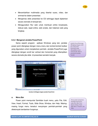 118
BAHAN AJAR TIK SMP/MTS KELAS VII BAHRUR ROSYIDI DURAISY
 Menambahkan multimedia yang disertai suara, video, dan
animasi ke dalam presentasi
 Mengemas slide presentasi ke CD sehingga dapat dijalankan
secara otomatis di tempat lain.
 Menggunakan fitur web untuk membuat online broadcasts,
diskusi web, rapat online, web scripts, dan halaman web yang
lengkap.
6.3.2 Mengenal Jendela PowerPoint
Sama seperti program aplikasi Windows yang lain, jendela
power point dilengkapi dengan menu-menu dan tombol-tombol toolbar
yang digunakan untuk menjalankan perintah. Jendela PowerPoint juga
dilengkapi dengan scroll bar vertical dan horizontal yang ditampilkan
secara otomatis jika slide di presentasi semakin banyak.
a. Menu Bar
Power point mempuntai Sembilan buah menu, yaitu File, Edit,
View, Insert, Format, Tools, Slide Show, Window, dan Help. Masing-
masing fungsi menu tersebut menyimpan perintah-perintah yang
dikelompok berdasrkan fungsinya.
Jendela PowerPoint juga
dilengkapi dengan scroll
bar vertical dan
horizontal yang
ditampilkan secara
otomatis jika slide di
presentasi semakin
banyak
Gambar 6.39.Bagian-bagian jendela PowerPoint
Power point mempuntai
Sembilan buah menu,
yaitu File, Edit, View,
Insert, Format, Tools,
Slide Show, Window, dan
Help.
 