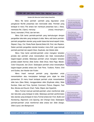 119
BAHAN AJAR TIK SMP/MTS KELAS VII BAHRUR ROSYIDI DURAISY
Menu file berisi perintah -perintah yang digunakan untuk
pengaturan file-file presentasi dan menncetak slide. Perintah yang
terdapat di menu File antara lain membuat presentasi baru ( New),
membuka file ( Open), menutup (close), menyimpan (
Save), mencetak ( Print), dan lain-lain.
Menu Edit berisi perintah-perintah yang berhubungan dengan
pengeditan teks-teks yang terdapat di slide. Menu edit berisi perintah-
perintah pengeditan standar yang sudah biasa kita kenal seperti Undo,
Repeat, Copy, Cut, Paste,Paste Special,Select All, Find, dan Replace.
Selain perintah pengeditan standar tersebut, menu Edit juga memuat
perintah-perintah lain seperti Clear, Duplicate, dan Delete slide.
Menu View berisi perintah-perintah untuk mengatur tampilan
jendela dan perintah untuk menampilkan dan tidak menampilkan
bagian-bagian jendela. Beberapa perintah untuk mengatur tampilan
jendela adalah Normal, Slide Sorter, Slide Show, Note Page, Master,
Color/ Grayscale, dan Zoom. Sedangkan perintah untuk menampilkan
bagian-bagian jendela antara lain Task Pane, Toolbars, Rulers, Grid
and Guides, dan Header dan Footer.
Menu Insert memuat perintah yang digunakan untuk
menambahkan atau menyisipkan berbagai jenis objek ke slide
ppresentasi. Di menu Insert terdapat perintah untuk menambahkan
slide baru (New Slide), menggandakan slide (Duplicate slide), Slide
Number, Date and Time, Symbol, Comment, Picture, Diagram, Text
Box, Movies and Sound, Chart, Table, Object, dan Hyperlink.
Menu Format memuat perintah-perintah untuk memformat slide
dan teks-teks yang terdapat di slide. Beberapa perintah pemformatan
teks standar yang terdapat di menu Format antara lain Font, Bullet and
Numbering, Alignment, Line Spacing, dan Change Case. Sedangkan
perintah-perintah untuk memformat slide antara lain Slide Design,
Slide Loyout, dan Background.
Menu file berisi perintah –
perintah yang digunakan
untuk pengaturan file-file
presentasi dan menncetak
slide.
Menu Edit berisi
perintah-perintah yang
berhubungan dengan
pengeditan teks-teks yang
terdapat di slide
Menu View berisi
perintah-perintah untuk
mengatur tampilan
jendela dan perintah
untuk menampilkan dan
tidak menampilkan
bagian-bagian jendela.
Menu Insert memuat
perintah yang digunakan
untuk menambahkan
atau menyisipkan
berbagai jenis objek ke
slide ppresentasi
Menu Format memuat
perintah-perintah untuk
memformat slide dan
teks-teks yang terdapat di
slide.
Gambar 6.40. Menu dan Tombol Toolbar PowerPoint
 