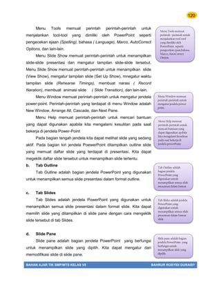 120
BAHAN AJAR TIK SMP/MTS KELAS VII BAHRUR ROSYIDI DURAISY
Menu Tools memuat perintah perintah-perintah untuk
menjalankan tool-tool yang dimiliki oleh PowerPoint seperti
pengecekan ejaan (Spelling), bahasa ( Language), Marco, AutoCorrect
Options, dan lain-lain.
Menu Slide Show memuat perintah-perintah untuk menampilkan
slide-slide presentasi dan mengatur tampilan slide-slide tersebut.
Menu Slide Show memuat perintah-perintah untuk menampilkan slide
(View Show), mengatur tampilan slide (Set Up Show), mnegatur waktu
tampilan slide (Rehearse Timings), membuat narasi ( Record
Naration), membuat animasi slide ( Slide Transition), dan lain-lain.
Menu Window memuat perintah-perintah untuk mengatur jendela
power-point. Perintah-perintah yang terdapat di menu Window adalah
New Window, Arrange All, Cascade, dan Next Pane.
Menu Help memuat perintah-perintah untuk mencari bantuan
yang dapat digunakan apabila kita mengalami kesulitan pada saat
bekerja di jendela Power-Point
Pada bagian tengah jendela kita dapat melihat slide yang sedang
aktif. Pada bagian kiri jendela PoewerPoint ditampilkan outline slide
yang memuat daftar slide yang terdapat di presentasi. Kita dapat
megeklik daftar slide tersebut untuk menampilkan slide tertentu.
b. Tab Outline
Tab Outline adalah bagian jendela PowerPoint yang digunakan
untuk menampilkan semua slide presentasi dalam format outline.
c. Tab Slides
Tab Slides adalah jendela PowerPoint yang digunakan untuk
menampilkan semua slide presentasi dalam format slide. Kita dapat
memilih slide yang ditampilkan di slide pane dengan cara mengeklik
slide tersebut di tab Slides.
d. Slide Pane
Slide pane adalah bagian jendela PowerPoint yang berfungsi
untuk menampilkan slide yang dipilih. Kita dapat mengatur dan
memodifikasi slide di slide pane.
Menu Tools memuat
perintah –perintah untuk
menjalankan tool-tool
yang dimiliki oleh
PowerPoint seperti
pengecekan ejaan,bahasa,
Marco,,AutoCorrect
Option.
Menu Window memuat
perintah-perintah untuk
mengatur jendela power-
point.
Menu Help memuat
perintah-perintah untuk
mencari bantuan yang
dapat digunakan apabila
kita mengalami kesulitan
pada saat bekerja di
jendela powerPoint
Tab Slides adalah jendela
PowerPoint yang
digunakan untuk
menampilkan semua slide
presentasi dalam format
slide.
Slide pane adalah bagian
jendela PowerPoint yang
berfungsi untuk
menampilkan slide yang
dipilih.
Tab Outline adalah
bagian jendela
PowerPoint yang
digunakan untuk
menampilkan semua slide
presentasi dalam format
 