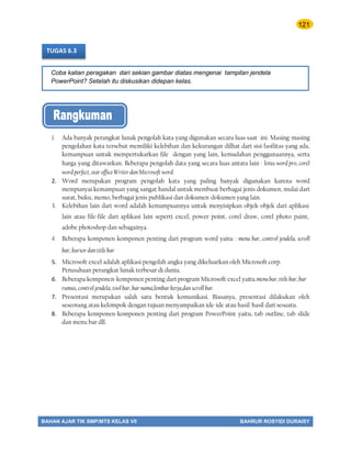 121
BAHAN AJAR TIK SMP/MTS KELAS VII BAHRUR ROSYIDI DURAISY
Coba kalian peragakan dari sekian gambar diatas mengenai tampilan jendela
PowerPoint? Setelah itu diskusikan didepan kelas.
TUGAS 6.3
1. Ada banyak perangkat lunak pengolah kata yang digunakan secara luas saat ini. Masing-masing
pengolahan kata tersebut memiliki kelebihan dan kekurangan dilhat dari sisi fasilitas yang ada,
kemampuan untuk mempertukarkan file dengan yang lain, kemudahan penggunaannya, serta
harga yang ditawarkan. Beberapa pengolah data yang secara luas antara lain : lotus word pro, corel
word perfect, star office Writer dan Microsoft word.
2. Word merupakan program pengolah kata yang paling banyak digunakan karena word
mempunyai kemampuan yang sangat handal untuk membuat berbagai jenis dokumen, mulai dari
surat, buku, memo, berbagai jenis publikasi dan dokumen-dokumen yang lain.
3. Kelebihan lain dari word adalah kemampuannya untuk menyisipkan objek-objek dari aplikasi
lain atau file-file dari aplikasi lain seperti excel, power point, corel draw, corel photo paint,
adobe photoshop dan sebagainya.
4. Beberapa komponen-komponen penting dari program word yaitu : menu bar, control jendela, scroll
bar, kursor dan title bar
5. Microsoft excel adalah aplikasi pengolah angka yang dikeluarkan oleh Microsoft corp.
Perusahaan perangkat lunak terbesar di dunia.
6. Beberapa komponen-komponen penting dari program Microsoft excel yaitu.menu bar, title bar, bar
rumus, control jendela, tool bar, bar nama,lembar kerja,dan scroll bar.
7. Presentasi merupakan salah satu bentuk komunikasi. Biasanya, presentasi dilakukan oleh
seseorang atau kelompok dengan tujuan menyampaikan ide-ide atau hasil-hasil dari sesuatu.
8. Beberapa komponen-komponen penting dari program PowerPoint yaitu, tab outline, tab slide
dan menu bar dll.
 