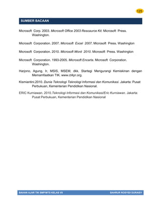 125
BAHAN AJAR TIK SMP/MTS KELAS VII BAHRUR ROSYIDI DURAISY
SUMBER BACAAN
Microsoft Corp. 2003. Microsoft Office 2003 Resoaurce Kit. Microsoft Press.
Washington.
Microsoft Corporation. 2007. Microsoft Excel 2007. Microsoft Press. Washington
Microsoft Corporation. 2010. Microsoft Word 2010. Microsoft Press. Washington
Microsoft Corporation. 1993-2005. Microsoft Encarta. Microsoft Corporation.
Washington.
Harjono, Agung, Ir, MSIS, MSEM, dkk. Startegi Mengurangi Kemiskinan dengan
Memamfaatkan TIK. www.ct4pr.org.
Kismiantini.2010. Dunia Teknologi Teknologi Informasi dan Komunikasi. Jakarta: Pusat
Perbukuan, Kementerian Pendidikan Nasional.
ERIC Kurniawan. 2010.Teknologi Informasi dan Komunikasi/Eric Kurniawan. Jakarta:
Pusat Perbukuan, Kementerian Pendidikan Nasional
 