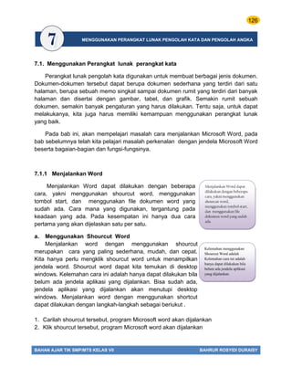 126
BAHAN AJAR TIK SMP/MTS KELAS VII BAHRUR ROSYIDI DURAISY
LU
7.1. Menggunakan Perangkat lunak perangkat kata
Perangkat lunak pengolah kata digunakan untuk membuat berbagai jenis dokumen.
Dokumen-dokumen tersebut dapat berupa dokumen sederhana yang terdiri dari satu
halaman, berupa sebuah memo singkat sampai dokumen rumit yang terdiri dari banyak
halaman dan disertai dengan gambar, tabel, dan grafik. Semakin rumit sebuah
dokumen, semakin banyak pengaturan yang harus dilakukan. Tentu saja, untuk dapat
melakukanya, kita juga harus memiliki kemampuan menggunakan perangkat lunak
yang baik.
Pada bab ini, akan mempelajari masalah cara menjalankan Microsoft Word, pada
bab sebelumnya telah kita pelajari masalah perkenalan dengan jendela Microsoft Word
beserta bagaian-bagian dan fungsi-fungsinya.
7.1.1 Menjalankan Word
Menjalankan Word dapat dilakukan dengan beberapa
cara, yakni menggunakan shourcut word, menggunakan
tombol start, dan menggunakan file dokumen word yang
sudah ada. Cara mana yang digunakan, tergantung pada
keadaan yang ada. Pada kesempatan ini hanya dua cara
pertama yang akan dijelaskan satu per satu.
a. Menggunakan Shourcut Word
Menjalankan word dengan menggunakan shourcut
merupakan cara yang paling sederhana, mudah, dan cepat.
Kita hanya perlu mengklik shourcut word untuk menampilkan
jendela word. Shourcut word dapat kita temukan di desktop
windows. Kelemahan cara ini adalah hanya dapat dilakukan bila
belum ada jendela aplikasi yang dijalankan. Bisa sudah ada,
jendela aplikasi yang dijalankan akan menutupi desktop
windows. Menjalankan word dengan menggunakan shortcut
dapat dilakukan dengan langkah-langkah sebagai beriukut .
1. Carilah shourcut tersebut, program Microsoft word akan dijalankan
2. Klik shourcut tersebut, program Microsoft word akan dijalankan
Kelemahan menggunakan
Shourcut Word adalah
Kelemahan cara ini adalah
hanya dapat dilakukan bila
belum ada jendela aplikasi
yang dijalankan
Menjalankan Word dapat
dilakukan dengan beberapa
cara, yakni menggunakan
shourcut word,
menggunakan tombol start,
dan menggunakan file
dokumen word yang sudah
ada.
MENGGUNAKAN PERANGKAT LUNAK PENGOLAH KATA DAN PENGOLAH ANGKA
 