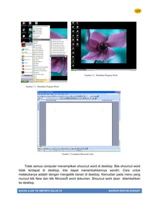 127
BAHAN AJAR TIK SMP/MTS KELAS VII BAHRUR ROSYIDI DURAISY
Tidak semua computer menampilkan shourcut word di desktop. Bila shourcut word
tidak terdapat di desktop, kita dapat menambahkannya sendiri. Cara untuk
melakukanya adalah dengan mengeklik kanan di desktop. Kemudian pada menu yang
muncul klik New dan klik Microsoft word dokumen. Shourcut work akan ditambahkan
ke desktop.
Gambar 7.3 tampilan Microsoft word
Gambar 7.1 . Mmebuka Program Word
Gambar 7.2 . Mmebuka Program Word
 
