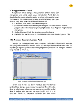 128
BAHAN AJAR TIK SMP/MTS KELAS VII BAHRUR ROSYIDI DURAISY
b. Menggunakan Menu Start
Menjalankan Word dengan menggunakan tombol menu Start
merupakan cara paling klasik untuk menjalankan Word. Cara ini
dapat dilakukan pada setiap komputer yang telah dilengkapi program
Word karena Word akan selalu ada pada daftar program. Langkah-
langkah yang perlu dilakukan adalah sebagai berikut.
1. Klik tombol Start. Menu Start akan ditampilkan
2. Gerakan mouse ke menu All Program/ Program untuk memilihnya. Daftar
program atau folder-folder program yang terdapat di All Program/ Program akan
ditampilkan.
3. Carilah Microsoft Word dan gerakan mouse ke atasnya
4. Klik di Microsoft Word tersebut. Jendela Word akan ditampilkan ( gambar 7.2)
7.1.2 Membuat Dokumen di Jendela Word
Setiapa kali Word dijalankan, secara otomatis Word akan menampilkan dokumen
baru yang masih kosong di jendela Word. Jika kita ingin membuat dokumen baru, kita
dapat langsung menggunakan dokumen yang kosong tersebut dan mengetik teks-teks
yang menjadi isi dokumen.
Selain cara di atas, kita dapat membuat dokumen baru di
jendela Word dengan cara menjalankan perintah New. Perintah
New tersebut dapat dijalankan dengan cara mengklik tombol
New di toolbar atau dengan menekan tombol Ctrl + N di
keyboard. Selain itu, membuat dokumen baru juga dapat
Gambar 7.4 membuat dokumen baru menggunakan tombol New
 