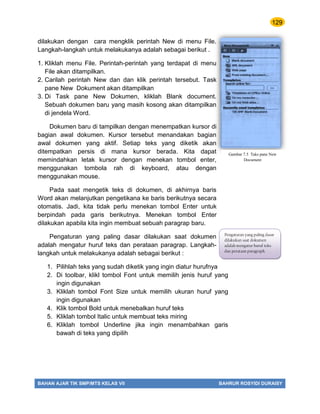 129
BAHAN AJAR TIK SMP/MTS KELAS VII BAHRUR ROSYIDI DURAISY
dilakukan dengan cara mengklik perintah New di menu File.
Langkah-langkah untuk melakukanya adalah sebagai berikut .
1. Kliklah menu File. Perintah-perintah yang terdapat di menu
File akan ditampilkan.
2. Carilah perintah New dan dan klik perintah tersebut. Task
pane New Dokument akan ditampilkan
3. Di Task pane New Dokumen, kliklah Blank document.
Sebuah dokumen baru yang masih kosong akan ditampilkan
di jendela Word.
Dokumen baru di tampilkan dengan menempatkan kursor di
bagian awal dokumen. Kursor tersebut menandakan bagian
awal dokumen yang aktif. Setiap teks yang diketik akan
ditempatkan persis di mana kursor berada. Kita dapat
memindahkan letak kursor dengan menekan tombol enter,
menggunakan tombola rah di keyboard, atau dengan
menggunakan mouse.
Pada saat mengetik teks di dokumen, di akhirnya baris
Word akan melanjutkan pengetikana ke baris berikutnya secara
otomatis. Jadi, kita tidak perlu menekan tombol Enter untuk
berpindah pada garis berikutnya. Menekan tombol Enter
dilakukan apabila kita ingin membuat sebuah paragrap baru.
Pengaturan yang paling dasar dilakukan saat dokumen
adalah mengatur huruf teks dan perataan paragrap. Langkah-
langkah untuk melakukanya adalah sebagai berikut :
1. Pilihlah teks yang sudah diketik yang ingin diatur hurufnya
2. Di toolbar, klikl tombol Font untuk memilih jenis huruf yang
ingin digunakan
3. Kliklah tombol Font Size untuk memilih ukuran huruf yang
ingin digunakan
4. Klik tombol Bold untuk menebalkan huruf teks
5. Kliklah tombol Italic untuk membuat teks miring
6. Kliklah tombol Underline jika ingin menambahkan garis
bawah di teks yang dipilih
Gambar 7.5 Taks pane New
Document
Pengaturan yang paling dasar
dilakukan saat dokumen
adalah mengatur huruf teks
dan perataan paragraph.
 