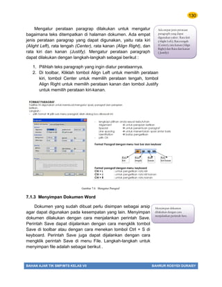 130
BAHAN AJAR TIK SMP/MTS KELAS VII BAHRUR ROSYIDI DURAISY
Mengatur perataan paragrap dilakukan untuk mengatur
bagaimana teks ditempatkan di halaman dokumen. Ada empat
jenis perataan paragrap yang dapat digunakan, yaitu rata kiri
(Alight Left), rata tengah (Center), rata kanan (Align Right), dan
rata kiri dan kanan (Justify). Mengatur perataan paragraph
dapat dilakukan dengan langkah-langkah sebagai berikut :
1. Pilihlah teks paragraph yang ingin diatur perataannya.
2. Di toolbar, Kliklah tombol Align Left untuk memilih perataan
kiri, tombol Center untuk memilih perataan tengah, tombol
Align Right untuk memilih perataan kanan dan tombol Justify
untuk memilih perataan kiri-kanan.
7.1.3 Menyimpan Dokumen Word
Dokumen yang sudah dibuat perlu disimpan sebagai arsip
agar dapat digunakan pada kesempatan yang lain. Menyimpan
dokumen dilakukan dengan cara menjalankan perintah Save.
Perintah Save dapat diijalankan dengan cara mengklik tombol
Save di toolbar atau dengan cara menekan tombol Ctrl + S di
keyboard. Perintah Save juga dapat dijalankan dengan cara
mengklik perintah Save di menu File. Langkah-langkah untuk
menyimpan file adalah sebagai berikut .
Ada empat jenis perataan
paragraph yang dapat
digunakan yakni : Rata kiri
(Alight Left), Rata tengah
(Center), rata kanan (Align
Right) dan Rata dan kanan
( Justify)
Menyimpan dokumen
dilakukan dengan cara
menjalankan perintah Save.
Gambar 7.6 Mengatur Paragraf
 