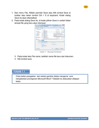 131
BAHAN AJAR TIK SMP/MTS KELAS VII BAHRUR ROSYIDI DURAISY
Coba kalian peragakan dari sekian gambar diatas mengenai cara
menjalankan promgaram Microsoft Word ? Setelah itu diskusikan didepan
kelas.
TUGAS 7.1
1. Dari menu File, Kliklah perintah Save atau Klik tombol Save di
toolbar atau tekan tombol Ctrl + S di keyboard. Kotak dialog
Save As akan ditampilkan
2. Pada kotak dialog Save As, di kotak pilihan Save in carilah folder
tempat file yang baru akan disimpan.
3. Pada kotak teks File name, ketiklah nama file baru dari dokumen.
4. Klik tombol save.
Gambar 7.7. Mneyimpan File Dokumen
 