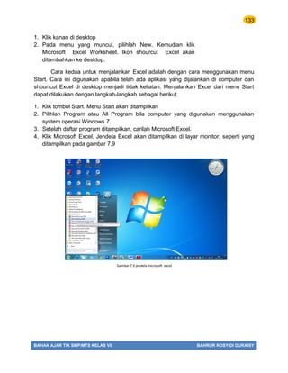 133
BAHAN AJAR TIK SMP/MTS KELAS VII BAHRUR ROSYIDI DURAISY
1. Klik kanan di desktop
2. Pada menu yang muncul, pilihlah New. Kemudian klik
Microsoft Excel Worksheet. Ikon shourcut Excel akan
ditambahkan ke desktop.
Cara kedua untuk menjalankan Excel adalah dengan cara menggunakan menu
Start. Cara ini digunakan apabila telah ada aplikasi yang dijalankan di computer dan
shourtcut Excel di desktop menjadi tidak keliatan. Menjalankan Excel dari menu Start
dapat dilakukan dengan langkah-langkah sebagai berikut.
1. Klik tombol Start. Menu Start akan ditampilkan
2. Pilihlah Program atau All Program bila computer yang digunakan menggunakan
system operasi Windows 7.
3. Setelah daftar program ditampilkan, carilah Microsoft Excel.
4. Klik Microsoft Excel. Jendela Excel akan ditampilkan di layar monitor, seperti yang
ditampilkan pada gambar 7.9
Gambar 7.9 jendela microsoft excel
 