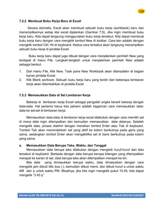 134
BAHAN AJAR TIK SMP/MTS KELAS VII BAHRUR ROSYIDI DURAISY
7.2.2 Membuat Buku Kerja Baru di Excel
Secara otomatis, Excel akan membuat sebuah buku kerja (workbook) baru dan
menampilkannya setiap klai excel dijalankan (Gambar 7.9). Jika ingin membuat buku
kerja baru. Kita dapat langsung menggunakan buku kerja tersebut. Kita dapat membuat
buku kerja baru dengan cara mengklik tombol New di toolbar. Cara lain adalah dengan
mengklik tombol Ctrl +N di keyboard. Kedua cara tersebut akan langsung menampilkan
sebuah buku kerja di jendela Excel.
Buku kerja baru dapat juga dibuat dengan cara menjalankan perintah New yang
terdapat di menu File. Langkah-langkah untuk menjalankan perintah New adalah
sebagai berikut.
1. Dari menu File, Klik New. Task pane New Workbook akan ditampilakn di bagian
kanan jendela Excel.
2. Klik Blank worbook. Sebuah buku kerja baru yang terdiri dari beberapa lembaran
kerja akan ditambahkan di jendela Excel
7.2.3 Memasukkan Data di Sel Lembaran Kerja
Bekerja di lembaran kerja Excel sebagai pengolah angka berarti bekerja dengan
data-data. Hal pertama harus kita pahami adalah bagaiman cara memasukkan data-
data ke sel-sel di lembaran kerja.
Memasukkan data-data di lembaran kerja excel dilakukan dengan cara memilih sel
di mana data ingin ditempatkan dan kemudian memasukkan data datanya. Setelah
mengetik data, proses diakhiri dengan menekan tombol Enter atau Tab di keyboard.
Tombol Tab akan memindahkan sel yang aktif ke kolom berikutnya pada garis yang
sama, sedangkan tombol Enter akan mengaktifka sel di baris berikutnya pada kolom
yang sama.
a. Memasukkan Data Berupa Teks, Waktu, dan Tanggal
Memasukkan data berupa teks dilakukan dengan mengetik huruf-huruf dari teks
tersebut di keyboard. Berbeda dengan data berupa berupa bilangan yang ditempatkan
merapat ke kanan di sel, data berupa teks akan ditempatkan merapat ke kiri.
Bila data yang dimasukkan berupa waktu, data dimasukkan dengan cara
mengetik jam diikuti titik dua (:), kemudian diikuti menit, dan diikuti huruf a untuk waktu
AM dan p untuk waktu PM. Misalnya, jika kita ingin mengetik pukul 15.45, kita dapat
mengetik “3.45 p”
 