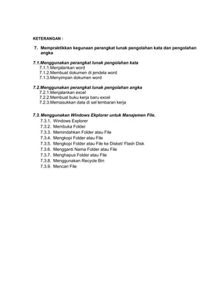 KETERANGAN :
7. Mempraktikkan kegunaan perangkat lunak pengolahan kata dan pengolahan
angka
7.1.Menggunakan perangkat lunak pengolahan kata
7.1.1.Menjalankan word
7.1.2.Membuat dokumen di jendela word
7.1.3.Menyimpan dokumen word
7.2.Menggunakan perangkat lunak pengolahan angka
7.2.1.Menjalankan excel
7.2.2.Membuat buku kerja baru excel
7.2.3.Memasukkan data di sel lembaran kerja
7.3.Menggunakan Windows Ekplorer untuk Manajemen File.
7.3.1. Windows Explorer
7.3.2. Membuka Folder
7.3.3. Memindahkan Folder atau File
7.3.4. Mengkopi Folder atau File
7.3.5. Mengkopi Folder atau File ke Disket/ Flash Disk
7.3.6. Mengganti Nama Folder atau File
7.3.7. Menghapus Folder atau File
7.3.8. Menggunakan Recycle Bin
7.3.9. Mencari File
 