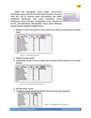 137
BAHAN AJAR TIK SMP/MTS KELAS VII BAHRUR ROSYIDI DURAISY
Salah satu keunggulan Excel adalah rumus-rumus
perhitungan yang sudah dibuat sekali dapat dikopikan ke sel-sel
yang lain. Hal ini tentunya akan memudahkan kita ketika
melakukan perhitungan. Kita cukup menuliskan rumus
perhitungan sekali kemudian mengkopikan rumus tersebut ke
sel D3, dan seterusnya. Mengkopikan rumus dapat dilakukan
dengan langkah-langkah sebagai berikut.
1. Ketiklah rumus di sel pertama, pada contoh ini di sel D2. Kemudian tekan tombol
Enter.
2. Aktifkan kembali sel D2
3. Letakkanlah pointer mouse di bagian kanan bawah sel D2 sampai muncul tanda
tambah.
4. Klik dan tahan mouse
5. Tariklah ke bawah sampai sel terakhir dimana rumus ingin dikopikan.
Gambar 7.14 memasukkan rumus di sel
Gambar 7.12. memasukkan rumus di sel
Gambar 7.13. memilih rumus yang akan dikopikan
Gambar 7.14. mengkopikan rumus di lembar kerja
keunggulan Excel adalah
rumus-rumus perhitungan
yang sudah dibuat sekali
dapat dikopikan ke sel-sel
yang lain.
 