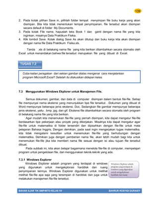 139
BAHAN AJAR TIK SMP/MTS KELAS VII BAHRUR ROSYIDI DURAISY
Coba kalian peragakan dari sekian gambar diatas mengenai cara menjalankan
program Microsoft Excel? Setelah itu diskusikan didepan kelas.
TUGAS 7.2
2. Pada kotak pilihan Save in, pilihlah folder tempat menyimpan file buku kerja yang akan
disimpan. Bila kita tidak menentukan tempat penyimpanan, file tersebut akan disimpan
secara default di folder My Documents.
3. Pada kotak File name, hapuslah teks Book 1 dan ganti dengan nama file yang kita
inginkan, misalnya Data Praktikum Fisika.
4. Klik tombol Save. Kotak dialog Save As akan ditutup dan buku kerja kita akan disimpan
dengan nama file Data Praktikum Fisika.xls.
Tanda .xls di belakang nama file yang kita berikan ditambahkan secara otomatis oleh
Excel untuk menandakan bahwa file tersebut merupakan file yang dibuat di Excel.
7.3 Menggunakan Windows Ekplorer untuk Manajemen File.
Semua dokumen, gambar, dan data di computer disimpan dalam bentuk file-file. Setiap
file mempunyai nama ekstensi yang menunjukkan tipe file tersebut . Dokumen yang dibuat di
Word mempunyai beberapa jenis ekstensi. Doc. Sedangkan file gambar mempunyai beberapa
jenis ekstensi, yaitu . bmp, jpg, dan gif. Ekstensi file ditambahkan secara otomatis oleh program
di belakang nama file yang kita berikan.
Agar mudah kita menemukan file-file yang pernah disimpan, kita dapat mengatur file-file
berdasarkan tipe pekerjaan atau proyek yang dikerjakan. Misalnya kita dapat mengatur agar
file-file untuk matematika di folder tersendiri dan dipisahkan dengan file-file untuk mata
pelajaran Bahasa Inggris. Dengan demikian, pada saat ingin mengerjakan tugas matematika,
kita tidak mengalami kesulitan untuk menemukan file-file yang berhubungan dengan
matematika. Demikian juga dengan pemberian nama file, akan lebih mudah bagi kita untuk
menemukan file-file jika kita memberi nama file sesuai dengan isi atau tujuan file tersebut
dibuat.
Pada subbab ini, kita akan belajar bagaimana menelola file-file di computer, mempelajari
program untuk pengelolaan file, dan menggunakan teknik-teknik yang ada.
7.3.1 Windows Explorer
Windows Ekplorer adalah program yang terdapat di windows
yang digunakan untuk mengekplorasi harddisk dan ruang
penyimpanan lainnya. Windows Explorer digunakan untuk melihat
melihat file-file apa saja yang tersimpan di harddisk dan juga untuk
melakukan manajemen file-file tersebut.
Windows Ekplorer adalah
program yang terdapat di
windows yang digunakan
untuk mengekplorasi
harddisk dan ruang
penyimpanan lainnya.
 