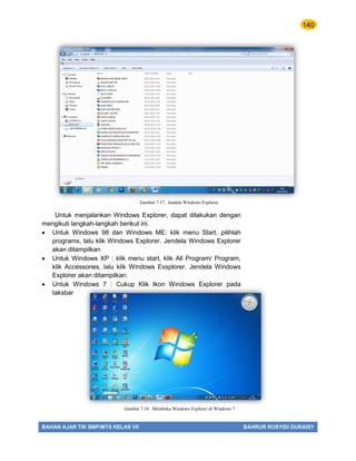 140
BAHAN AJAR TIK SMP/MTS KELAS VII BAHRUR ROSYIDI DURAISY
Untuk menjalankan Windows Explorer, dapat dilakukan dengan
mengikuti langkah-langkah berikut ini.
 Untuk Windows 98 dan Windows ME: klik menu Start, pilihlah
programs, lalu klik Windows Explorer. Jendela Windows Explorer
akan ditampilkan
 Untuk Windows XP : klik menu start, klik All Program/ Program,
klik Accessories, lalu klik Windows Exsplorer. Jendela Windows
Explorer akan ditampilkan.
 Untuk Windows 7 : Cukup Klik Ikon Windows Explorer pada
taksbar
Gambar 7.17. Jendela Windows Explorer
Gambar 7.18. Membuka Windows Explorer di Windows 7
 