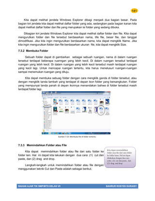141
BAHAN AJAR TIK SMP/MTS KELAS VII BAHRUR ROSYIDI DURAISY
Kita dapat melihat jendela Windows Explorer dibagi menjadi dua bagian besar. Pada
bagian kiri jendela kita dapat melihat daftar folder yang ada, sedangkan pada bagian kanan kita
dapat melihat daftar folder dan file yang merupakan isi folder yang sedang dibuka.
Dibagian kiri jendela Windows Explorer kita dapat melihat daftar folder dan file. Kita dapat
mengurutkan folder dan file tersebut berdasarkan nama, tife file, besar file, dan tanggal
dimodifikasi. Jika kita ingin mengurutkan berdasarkan nama, kita dapat mengklik Name. Jika
kita ingin mengurutkan folder dan file berdasarkan ukuran file, kita dapat mengklik Size.
7.3.2 Membuka Folder
Sebuah folder dapat di gambarkan sebagai sebuah ruangan, nama di dalam ruangan
tersebut terdapat beberapa ruanngan yang lebih kecil. Di dalam ruangan tersebut terdapat
ruangan yang lebih kecil. Di dalam ruangan yang lebih kecil tersebut masih terdapat ruangan
yang kecil lagi. Untuk mencapai ruangan tertentu, kita harus menelusuri ruangan-ruangan
sampai menemukan ruangan yang dituju.
Kita dapat membuka sebuag folder dengan cara mengklik ganda di folder tersebut, atau
dengan mengklik tanda tambah yang terdapat di depan ikon folder yang bersangkutan. Folder
yang mempunyai tanda panah di depan ikonnya menandakan bahwa di folder tersebut masih
terdapat folder lagi.
7.3.3 Memindahkan Folder atau File
Kita dapat memindahkan folder atau file dari satu folder ke
folder lain. Hal ini dapat kita lakukan dengan dua cara: (1) cut dan
paste, dan (2) drag and drop.
Langkah-langkah untuk memindahkan folder atau file dengan
menggunakan teknik Cut dan Paste adalah sebagai berikut.
Gambar 7.19. Membuka file di folder tertentu
Kita dapat memindahkan
folder atau file dari satu folder
ke folder laian. Hal ini dapat
dilakukan dengan dua cara
yaitu : (1) cut dan paste, dan
(2) drag and drop
 