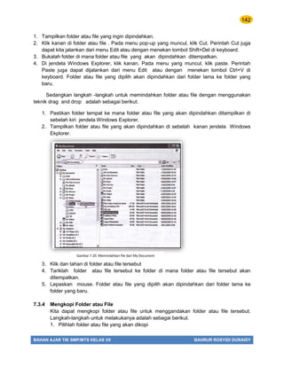 142
BAHAN AJAR TIK SMP/MTS KELAS VII BAHRUR ROSYIDI DURAISY
1. Tampilkan folder atau file yang ingin dipindahkan.
2. Klik kanan di folder atau file . Pada menu pop-up yang muncul, klik Cut. Perintah Cut juga
dapat kita jalankan dari menu Edit atau dengan menekan tombol Shift+Del di keyboard.
3. Bukalah folder di mana folder atau file yang akan dipindahkan ditempatkan.
4. Di jendela Windows Explorer, klik kanan. Pada menu yang muncul, klik paste. Perintah
Paste juga dapat dijalankan dari menu Edit atau dengan menekan tombol Ctrl+V di
keyboard. Folder atau file yang dipilih akan dipindahkan dari folder lama ke folder yang
baru.
Sedangkan langkah -langkah untuk memindahkan folder atau file dengan menggunakan
teknik drag and drop adalah sebagai berikut.
1. Pastikan folder tempat ke mana folder atau file yang akan dipindahkan ditampilkan di
sebelah kiri jendela Windows Explorer.
2. Tampilkan folder atau file yang akan dipindahkan di sebelah kanan jendela Windows
Ekplorer.
3. Klik dan tahan di folder atau file tersebut
4. Tariklah folder atau file tersebut ke folder di mana folder atau file tersebut akan
ditempatkan.
5. Lepaskan mouse. Folder atau file yang dipilih akan dipindahkan dari folder lama ke
folder yang baru.
7.3.4 Mengkopi Folder atau File
Kita dapat mengkopi folder atau file untuk menggandakan folder atau file tersebut.
Langkah-langkah untuk melakukanya adalah sebagai berikut.
1. Pilihlah folder atau file yang akan dikopi
Gambar 7.20. Memindahkan file dari My Document
 