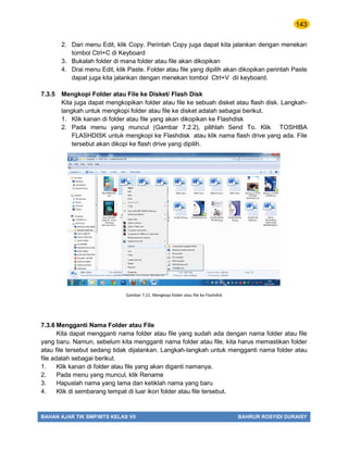143
BAHAN AJAR TIK SMP/MTS KELAS VII BAHRUR ROSYIDI DURAISY
2. Dari menu Edit, klik Copy. Perintah Copy juga dapat kita jalankan dengan menekan
tombol Ctrl+C di Keyboard
3. Bukalah folder di mana folder atau file akan dikopikan
4. Drai menu Edit, klik Paste. Folder atau file yang dipilih akan dikopikan perintah Paste
dapat juga kita jalankan dengan menekan tombol Ctrl+V dii keyboard.
7.3.5 Mengkopi Folder atau File ke Disket/ Flash Disk
Kita juga dapat mengkopikan folder atau file ke sebuah disket atau flash disk. Langkah-
langkah untuk mengkopi folder atau file ke disket adalah sebagai berikut.
1. Klik kanan di folder atau file yang akan dikopikan ke Flashdisk
2. Pada menu yang muncul (Gambar 7.2.2), pilihlah Send To. Klik TOSHIBA
FLASHDISK untuk mengkopi ke Flashdisk atau klik nama flash drive yang ada. File
tersebut akan dikopi ke flash drive yang dipilih.
7.3.6 Mengganti Nama Folder atau File
Kita dapat mengganti nama folder atau file yang sudah ada dengan nama folder atau file
yang baru. Namun, sebelum kita mengganti nama folder atau file, kita harus memastikan folder
atau file tersebut sedang tidak dijalankan. Langkah-langkah untuk mengganti nama folder atau
file adalah sebagai berikut.
1. Klik kanan di folder atau file yang akan diganti namanya.
2. Pada menu yang muncul, klik Rename
3. Hapuslah nama yang lama dan ketiklah nama yang baru
4. Klik di sembarang tempat di luar ikon folder atau file tersebut.
Gambar 7.21. Mengkopi folder atau file ke Flashdisk
 