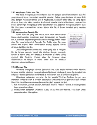 144
BAHAN AJAR TIK SMP/MTS KELAS VII BAHRUR ROSYIDI DURAISY
7.3.7 Menghapus Folder atau File
Kita dapat menghapus sebuah folder atau file dengan cara memilih folder atau file
yang akan dihapus, kemudian mengklik perintah Delete yang terdapat di menu Edit
atau dengan menekan tombol Del di Keyboarad. Sebelum folder atau file yang dipilih
dihapus, komputer akan meminta konfirmasi kepada kita terlebih dahulu, apakah kita
benar-benar ingin menghapus folder atau file tersebut.Sebelum menghapus folder atau
file, kita harus memastikan bahwa tidaka ada file di folder tersebut yang sedang
dijalankan.
7.3.8 Menggunakan Recycle Bin
Folder atau file yang kita hapus, tidak akan benar-benar
hilang dari harddisk, melainkan akan dimasukkan ke Recycle
Bin. Kita masih dapat mengembalikan dan menggunakan folder
atau file yang terdapat di Racycle Bin. Folder atau file yang
sudah kita hapus akan benar-benar hilang apabila sudah
dihapus dari Recycle Bin.
Untuk mengembalikan file atau folder yang ada di Recycle
Bin ke tempat semula, dapat kita lakukan dengan mengklik
kanan di folder atau file tersebut. Kemudian di menu yang
muncul, klik Restore. Folder atau file tersebut akan
dikembalikan ke tempat di mana folder atau file tersebut
disimpan sebelum di hapus.
7.3.9 Mencari File
Windows dilengkapi fasilitas pencarian file. Kita dapat memanfaatkan fasilitas
tersebut apabila kita ingin mencari sebuah file tetapi kita lupa di mana file tersebut kita
simpan. Fasilitas pencarian ini terdapat di menu Start dan di Windows Explorer.
Kita dapat melakukan pencarian file dari jendela Windows Explorer dengan cara
menekan tombol Search di toolbar. Sedangkan untuk melakukan pencarian dari tombol
Start, kita dapat lakukan dengan langkah-langkah sebagai berikut.
1. Klik menu Start, pilihlah Search, kemudian klik For Files or Folders. Sebuah jendela
baru akan ditampilkan.
2. Pada pilihan pencarian ( Gambar 7.22), klik All files and folders. Teks isian untuk
pencarian akan ditampilkan.
Recycle Bin adalah Folder
atau file yang kita hapus,
tidak akan benar-benar
hilang dari harddisk,
melainkan akan
dimasukkan ke Recycle
Bin
 