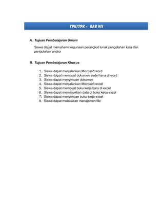 TPU/TPK - BAB VII
A. Tujuan Pembelajaran Umum
Siswa dapat memahami kegunaan perangkat lunak pengolahan kata dan
pengolahan angka
B. Tujuan Pembelajaran Khusus
1. Siswa dapat menjalankan Microsoft word
2. Siswa dapat membuat dokumen sederhana di word
3. Siswa dapat menyimpan dokumen
4. Siswa dapat menjalankan Microsoft excel
5. Siswa dapat membuat buku kerja baru di excel
6. Siswa dapat memasukkan data di buku kerja excel
7. Siswa dapat menyimpan buku kerja excel
8. Siswa dapat melakukan manajemen file
 