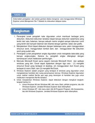 146
BAHAN AJAR TIK SMP/MTS KELAS VII BAHRUR ROSYIDI DURAISY
Coba kalian peragakan dari sekian gambar diatas mengenai cara menggunakan Windows
Explorer untuk Manajeman File ? Setelah itu diskusikan didepan kelas.
TUGAS 7.3
1. Perangkat lunak pengolah kata digunakan untuk membuat berbagai jenis
dokumen. Dokumen-dokumen tersebut dapat berupa dokumen sederhana yang
terdiri dari satu halaman, berupa sebuah memo singkat sampai dokumen rumit
yang terdiri dari banyak halaman dan disertai dengan gambar, tabel, dan grafik.
2. Menjalankan Word dapat dilakukan dengan beberapa cara, yakni menggunakan
shourcut word, menggunakan tombol start, dan menggunakan file dokumen
word yang sudah ada.
3. Perangkat Lunak pengolahan angka digunakan untuk mengelola data-data yang
berupa angka-angka. Karena itu, pengolah angka dilengkapi dengan
kemampuan untuk melakukan perhitungan.
4. Memulai Microsoft Excel sama seperti memulai Microsoft Word dan aplikasi
windows yang lain. Excel dapat dijalankan dengan tiga cara : (1) mengklik
shourcut Excel yang terdapat di desktop, (2) menggunakan ikon Excel yang
terdapat di menu Start, dan (3) mengklik file Excel.
5. Windows Ekplorer adalah program yang terdapat di windows yang digunakan untuk
mengekplorasi harddisk dan ruang penyimpanan lainnya. Windows Explorer digunakan
untuk melihat melihat file-file apa saja yang tersimpan di harddisk dan juga untuk
melakukan manajemen file-file tersebut.
6. Untuk menjalankan Windows Explorer, dapat dilakukan dengan mengikuti langkah-
langkah berikut ini.
 Untuk Windows 98 dan Windows ME: klik menu Start, pilihlah programs, lalu klik
Windows Explorer. Jendela Windows Explorer akan ditampilkan
 Untuk Windows XP : klik menu start, klik All Program/ Program, klik Accessories,
lalu klik Windows Exsplorer. Jendela Windows Explorer akan ditampilkan.
 