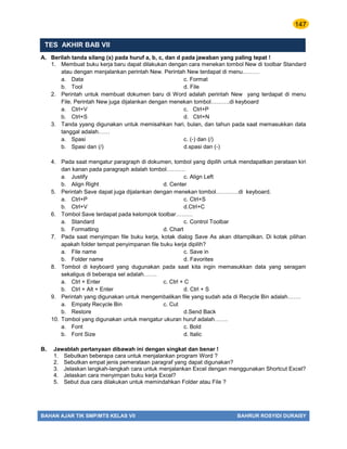 147
BAHAN AJAR TIK SMP/MTS KELAS VII BAHRUR ROSYIDI DURAISY
TES AKHIR BAB VII
A. Berilah tanda silang (x) pada huruf a, b, c, dan d pada jawaban yang paling tepat !
1. Membuat buku kerja baru dapat dilakukan dengan cara menekan tombol New di toolbar Standard
atau dengan menjalankan perintah New. Perintah New terdapat di menu………
a. Data c. Format
b. Tool d. File
2. Perintah untuk membuat dokumen baru di Word adalah perintah New yang terdapat di menu
File. Perintah New juga dijalankan dengan menekan tombol……….di keyboard
a. Ctrl+V c. Ctrl+P
b. Ctrl+S d. Ctrl+N
3. Tanda yyang digunakan untuk memisahkan hari, bulan, dan tahun pada saat memasukkan data
tanggal adalah……
a. Spasi c. (-) dan (/)
b. Spasi dan (/) d.spasi dan (-)
4. Pada saat mengatur paragraph di dokumen, tombol yang dipilih untuk mendapatkan perataan kiri
dan kanan pada paragraph adalah tombol……….
a. Justify c. Align Left
b. Align Right d. Center
5. Perintah Save dapat juga dijalankan dengan menekan tombol…………di keyboard.
a. Ctrl+P c. Ctrl+S
b. Ctrl+V d.Ctrl+C
6. Tombol Save terdapat pada kelompok toolbar………
a. Standard c. Control Toolbar
b. Formatting d. Chart
7. Pada saat menyimpan file buku kerja, kotak dialog Save As akan ditampilkan. Di kotak pilihan
apakah folder tempat penyimpanan file buku kerja dipilih?
a. File name c. Save in
b. Folder name d. Favorites
8. Tombol di keyboard yang dugunakan pada saat kita ingin memasukkan data yang seragam
sekaligus di beberapa sel adalah…….
a. Ctrl + Enter c. Ctrl + C
b. Ctrl + Alt + Enter d. Ctrl + S
9. Perintah yang digunakan untuk mengembalikan file yang sudah ada di Recycle Bin adalah…….
a. Empaty Recycle Bin c. Cut
b. Restore d.Send Back
10. Tombol yang digunakan untuk mengatur ukuran huruf adalah…….
a. Font c. Bold
b. Font Size d. Italic
B. Jawablah pertanyaan dibawah ini dengan singkat dan benar !
1. Sebutkan beberapa cara untuk menjalankan program Word ?
2. Sebutkan empat jenis pemerataan paragraf yang dapat digunakan?
3. Jelaskan langkah-langkah cara untuk menjalankan Excel dengan menggunakan Shortcut Excel?
4. Jelaskan cara menyimpan buku kerja Excel?
5. Sebut dua cara dilakukan untuk memindahkan Folder atau File ?
 