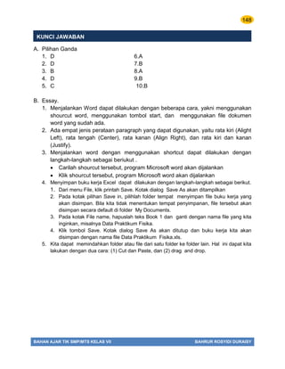148
BAHAN AJAR TIK SMP/MTS KELAS VII BAHRUR ROSYIDI DURAISY
KUNCI JAWABAN
A. Pilihan Ganda
1. D 6.A
2. D 7.B
3. B 8.A
4. D 9.B
5. C 10.B
B. Essay.
1. Menjalankan Word dapat dilakukan dengan beberapa cara, yakni menggunakan
shourcut word, menggunakan tombol start, dan menggunakan file dokumen
word yang sudah ada.
2. Ada empat jenis perataan paragraph yang dapat digunakan, yaitu rata kiri (Alight
Left), rata tengah (Center), rata kanan (Align Right), dan rata kiri dan kanan
(Justify).
3. Menjalankan word dengan menggunakan shortcut dapat dilakukan dengan
langkah-langkah sebagai beriukut .
 Carilah shourcut tersebut, program Microsoft word akan dijalankan
 Klik shourcut tersebut, program Microsoft word akan dijalankan
4. Menyimpan buku kerja Excel dapat dilakukan dengan langkah-langkah sebagai berikut.
1. Dari menu File, klik printah Save. Kotak dialog Save As akan ditampilkan
2. Pada kotak pilihan Save in, pilihlah folder tempat menyimpan file buku kerja yang
akan disimpan. Bila kita tidak menentukan tempat penyimpanan, file tersebut akan
disimpan secara default di folder My Documents.
3. Pada kotak File name, hapuslah teks Book 1 dan ganti dengan nama file yang kita
inginkan, misalnya Data Praktikum Fisika.
4. Klik tombol Save. Kotak dialog Save As akan ditutup dan buku kerja kita akan
disimpan dengan nama file Data Praktikum Fisika.xls.
5. Kita dapat memindahkan folder atau file dari satu folder ke folder lain. Hal ini dapat kita
lakukan dengan dua cara: (1) Cut dan Paste, dan (2) drag and drop.
 