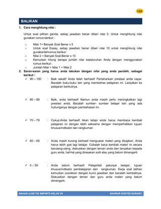 149
BAHAN AJAR TIK SMP/MTS KELAS VII BAHRUR ROSYIDI DURAISY
BALIKAN
1. Cara menghitung nilai :
Untuk soal pilihan ganda, setiap jawaban benar diberi nilai 5. Untuk menghitung nilai
gunakan rumus berikut :
o Nilai 1= Banyak Soal Benar x 5
o Untuk soal Essay, setiap jawaban benar diberi nilai 10 untuk menghitung nilai
gunakanlahrumus berikut :
o Nilai 2 = Banyak Soal Benar x 10
o Kemudian hitung berapa jumlah nilai keseluruhan Anda dengan menggunakan
rumus berikut :
o Jumlah Nilai = Nilai 1 + Nilai 2
2. Saran-saran yang harus anda lakukan dengan nilai yang anda peroleh, sebagai
berikut :
 90 – 100 : Baik sekali! Anda telah berhasil! Pertahankan prestasi anda capai.
Bacalah buku-buku lain yang membahas pelajaran ini. Lanjutkan ke
pelajaran berikutnya.
 80 – 89 : Baik, anda berhasil! Namun anda masih perlu meningkatkan lagi
prestasi anda. Bacalah sumber- sumber belajar lain yang ada
hubunganya dengan pembahasan ini.
 70 – 79 : Cukup.Anda berhasil! Akan tetapi anda harus membaca kembali
pelajaran ini dengan lebih seksama dengan memperhatikan tujuan
khusus/indikator dan rangkuman
 60 – 69 : Anda masih kurang berhasil menguasai materi yang disajikan. Anda
harus lebih giat lagi belajar. Cobalah baca kembali materi ini secara
berulang-ulang, diskusikan dengan teman anda dan tanyakan kepada
guru anda, hal-hal yang dirasakan sulit atau yang belum dimengerti.
 0 – 59 : Anda belum berhasil! Pelajarilah petunjuk belajar, tujuan
khusus/indikator pembelajaran dan rangkuman. Kerja soal latihan
kemudian cocokkan dengan kunci jawaban dan bacalah kembalinya.
Diskusikan dengan teman dan guru anda materi yang belum
dimengerti.
 